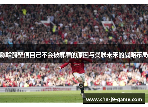 滕哈赫坚信自己不会被解雇的原因与曼联未来的战略布局