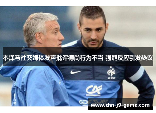 本泽马社交媒体发声批评德尚行为不当 强烈反应引发热议