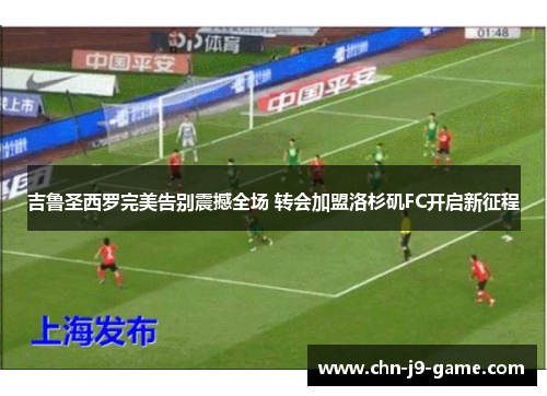 吉鲁圣西罗完美告别震撼全场 转会加盟洛杉矶FC开启新征程