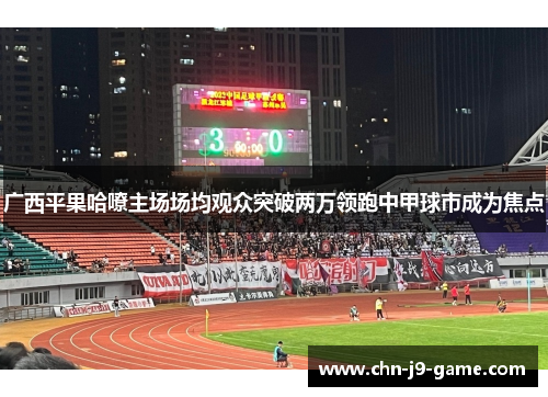 广西平果哈嘹主场场均观众突破两万领跑中甲球市成为焦点